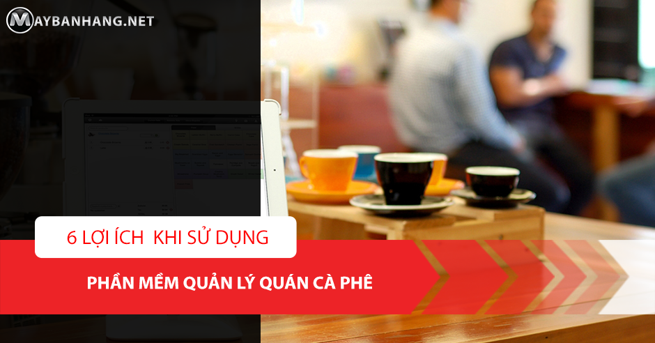 6 LỢI ÍCH KHI SỬ DỤNG PHẦN MỀM QUẢN LÝ QUÁN CÀ PHÊ