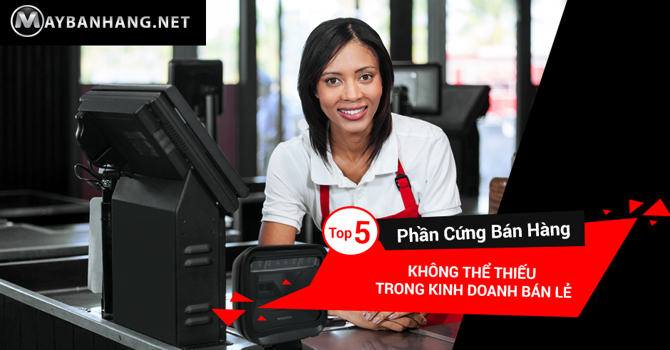 TOP 5 PHẦN CỨNG BÁN HÀNG KHÔNG THỂ THIẾU TRONG KINH DOANH BÁN LẺ
